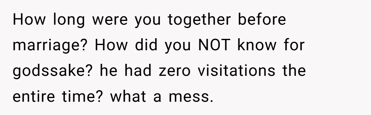 Wife Threatens Divorce When Husband Demands She Raise Kids He Hid From Her How long were you together before marriage? How did you NOT know for godssake? he had zero visitations the entire time? what a mess.