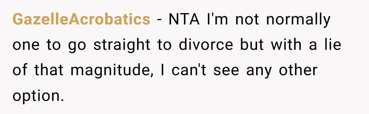 Wife Threatens Divorce When Husband Demands She Raise Kids He Hid From Her GazelleAcrobatics − NTA I'm not normally one to go straight to divorce but with a lie of that magnitude, I can't see any other option.