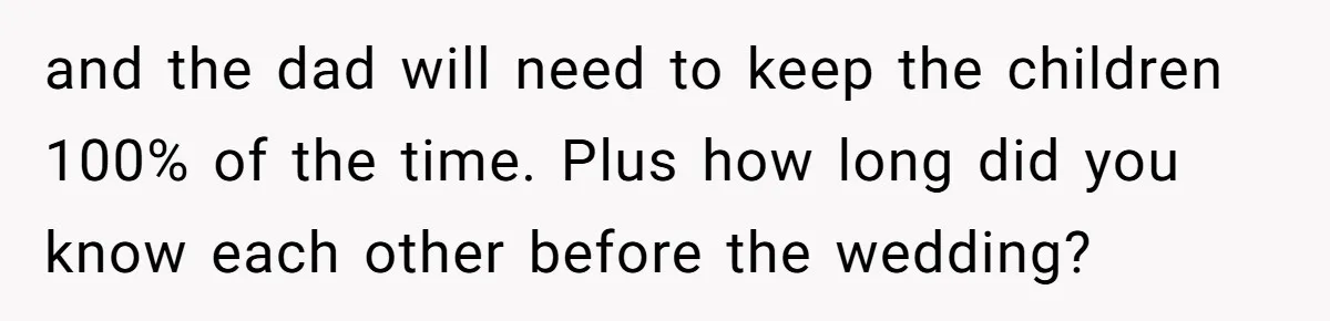 Wife Threatens Divorce When Husband Demands She Raise Kids He Hid From Her and the dad will need to keep the children 100% of the time. Plus how long did you know each other before the wedding?