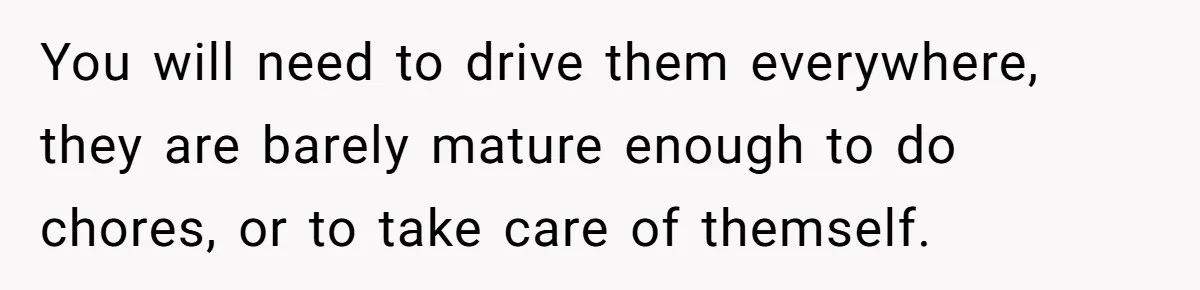 Wife Threatens Divorce When Husband Demands She Raise Kids He Hid From Her You will need to drive them everywhere, they are barely mature enough to do chores, or to take care of themself.