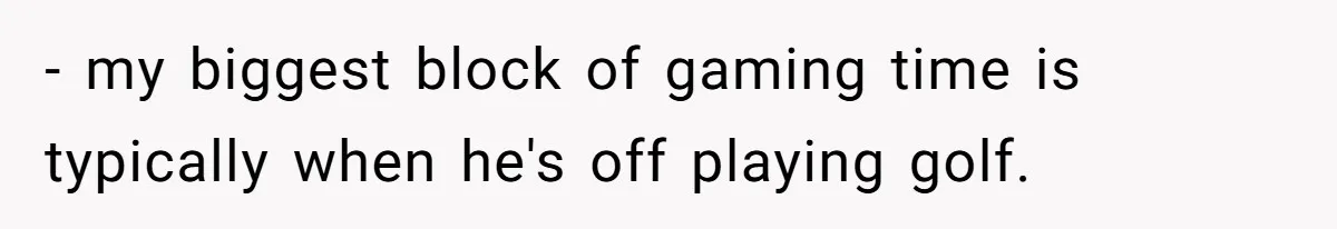 Wife Drops $5K On Gaming Gear, Husband Calls It “Financial Infidelity” And Wants Her To Return It - my biggest block of gaming time is typically when he's off playing golf.