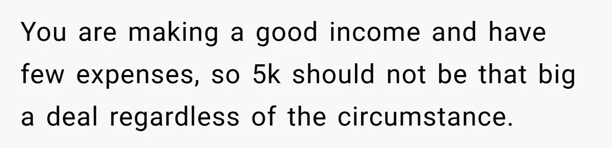 Wife Drops $5K On Gaming Gear, Husband Calls It “Financial Infidelity” And Wants Her To Return It You are making a good income and have few expenses, so 5k should not be that big a deal regardless of the circumstance.