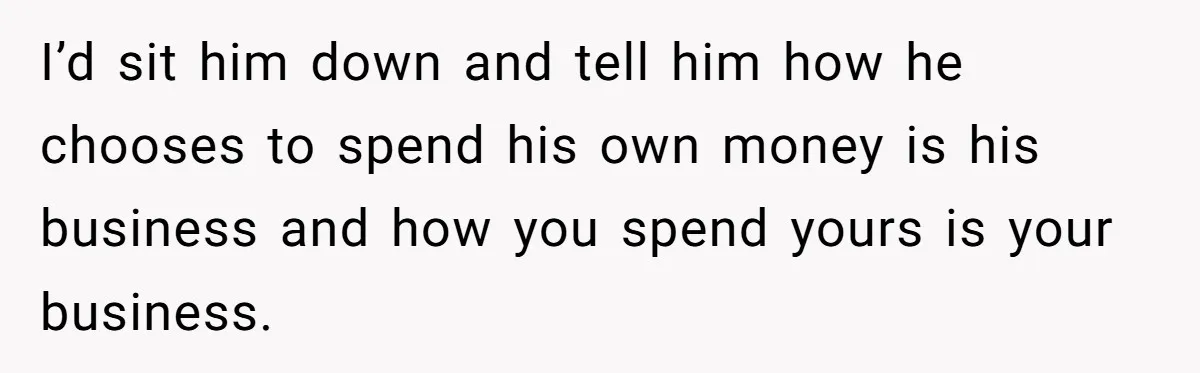 Wife Drops $5K On Gaming Gear, Husband Calls It “Financial Infidelity” And Wants Her To Return It I’d sit him down and tell him how he chooses to spend his own money is his business and how you spend yours is your business.