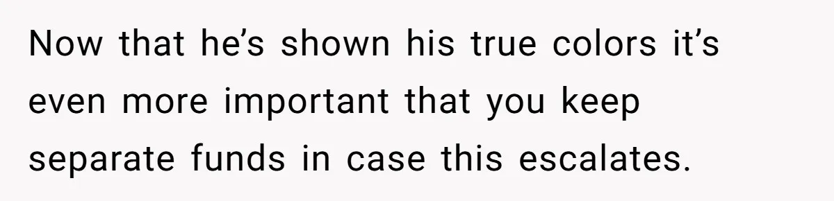 Wife Drops $5K On Gaming Gear, Husband Calls It “Financial Infidelity” And Wants Her To Return It Now that he’s shown his true colors it’s even more important that you keep separate funds in case this escalates.