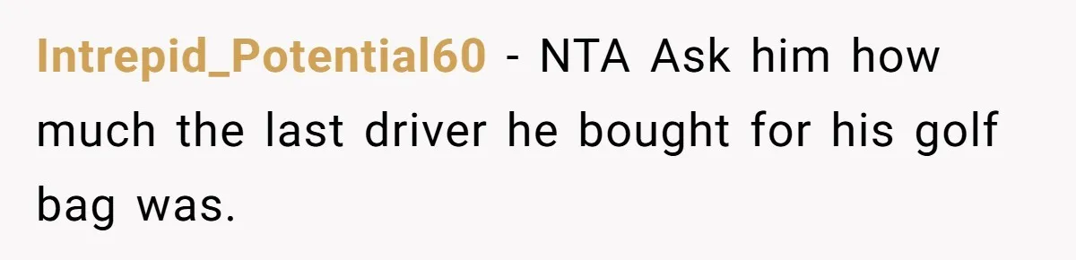 Wife Drops $5K On Gaming Gear, Husband Calls It “Financial Infidelity” And Wants Her To Return It Intrepid_Potential60 − NTA Ask him how much the last driver he bought for his golf bag was.
