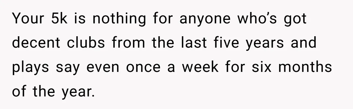 Wife Drops $5K On Gaming Gear, Husband Calls It “Financial Infidelity” And Wants Her To Return It Your 5k is nothing for anyone who’s got decent clubs from the last five years and plays say even once a week for six months of the year.