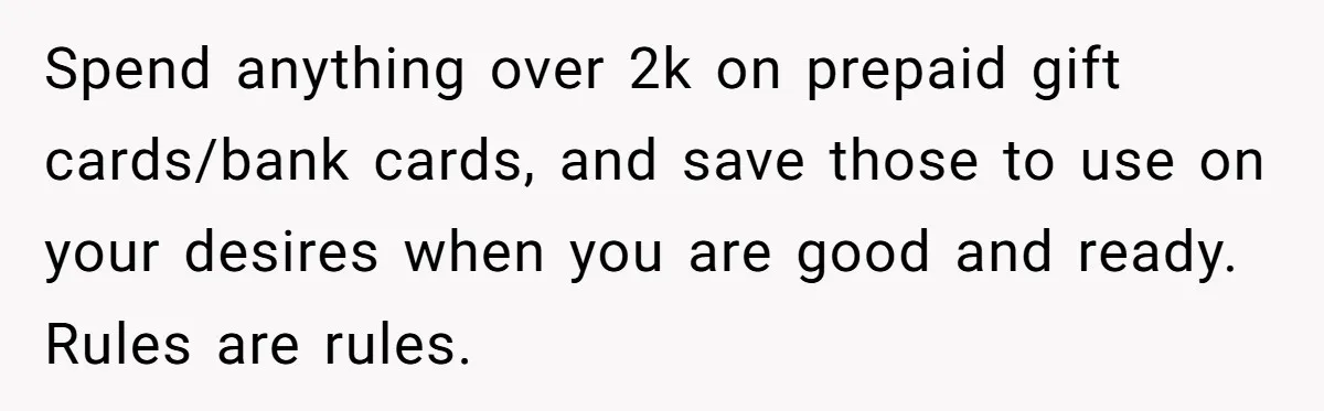 Wife Drops $5K On Gaming Gear, Husband Calls It “Financial Infidelity” And Wants Her To Return It Spend anything over 2k on prepaid gift cards/bank cards, and save those to use on your desires when you are good and ready. Rules are rules.