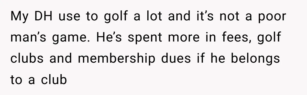 Wife Drops $5K On Gaming Gear, Husband Calls It “Financial Infidelity” And Wants Her To Return It My DH use to golf a lot and it’s not a poor man’s game. He’s spent more in fees, golf clubs and membership dues if he belongs to a club