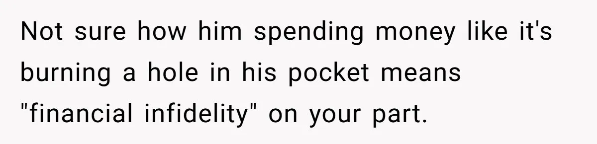 Wife Drops $5K On Gaming Gear, Husband Calls It “Financial Infidelity” And Wants Her To Return It Not sure how him spending money like it's burning a hole in his pocket means "financial infidelity" on your part.