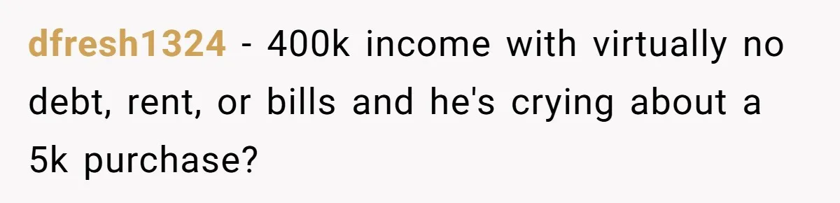 Wife Drops $5K On Gaming Gear, Husband Calls It “Financial Infidelity” And Wants Her To Return It dfresh1324 − 400k income with virtually no debt, rent, or bills and he's crying about a 5k purchase?