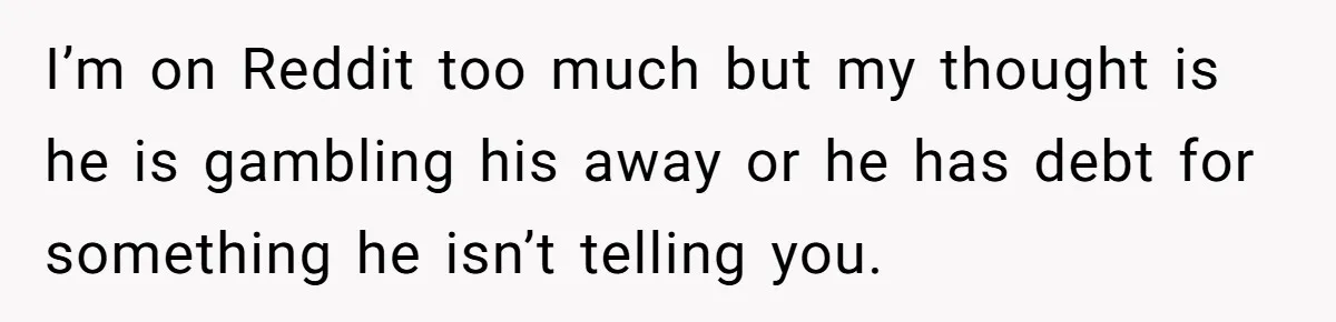Wife Drops $5K On Gaming Gear, Husband Calls It “Financial Infidelity” And Wants Her To Return It I’m on Reddit too much but my thought is he is gambling his away or he has debt for something he isn’t telling you.