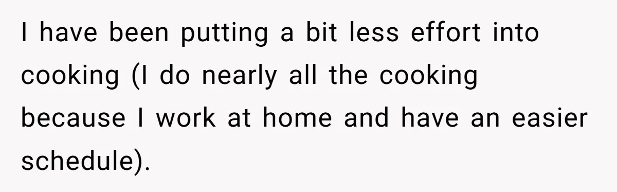 Wife Drops $5K On Gaming Gear, Husband Calls It “Financial Infidelity” And Wants Her To Return It I have been putting a bit less effort into cooking (I do nearly all the cooking because I work at home and have an easier schedule).