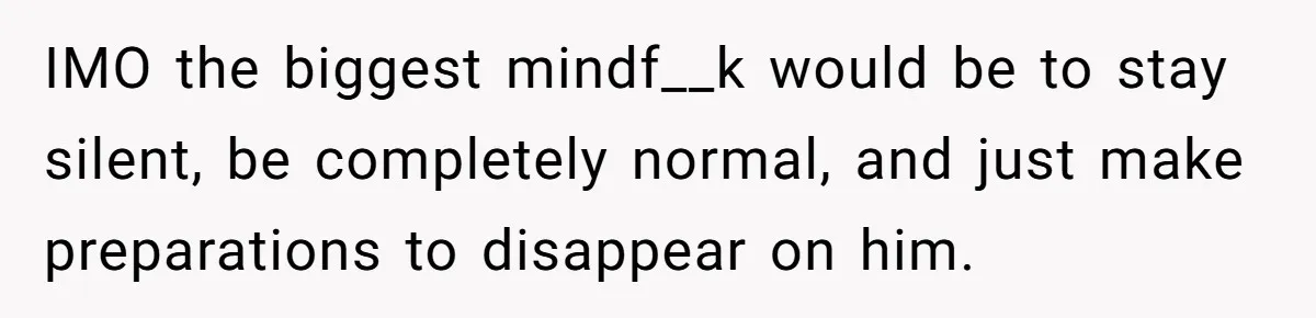 Girlfriend Uncovers Boyfriend Cheating On Warning Group, His Attitude At Her For Exposing Him Shocks Back IMO the biggest mindf__k would be to stay silent, be completely normal, and just make preparations to disappear on him.