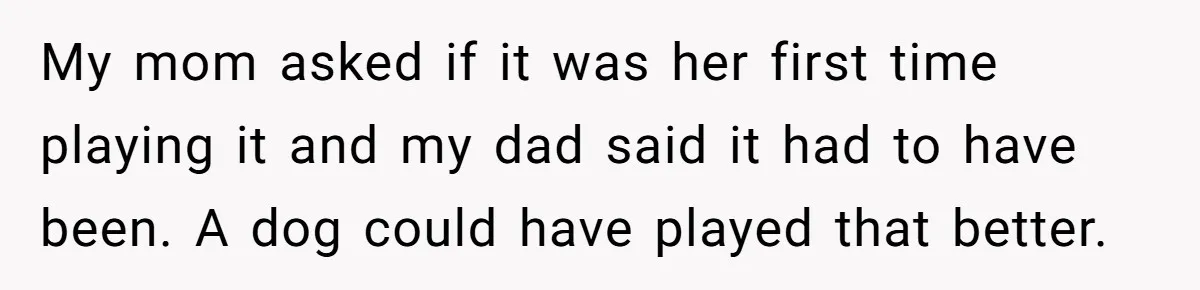 Dad Kicks Parents Out After They Mock His Daughter’s Piano Performance My mom asked if it was her first time playing it and my dad said it had to have been. A dog could have played that better.