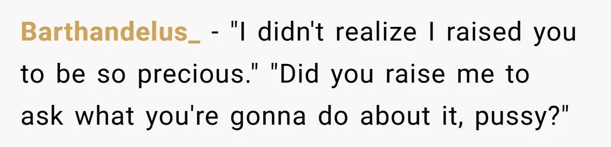 Dad Kicks Parents Out After They Mock His Daughter’s Piano Performance Barthandelus_ − "I didn't realize I raised you to be so precious." "Did you raise me to ask what you're gonna do about it, pussy?"