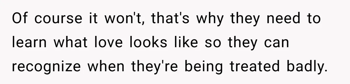 Dad Kicks Parents Out After They Mock His Daughter’s Piano Performance Of course it won't, that's why they need to learn what love looks like so they can recognize when they're being treated badly.