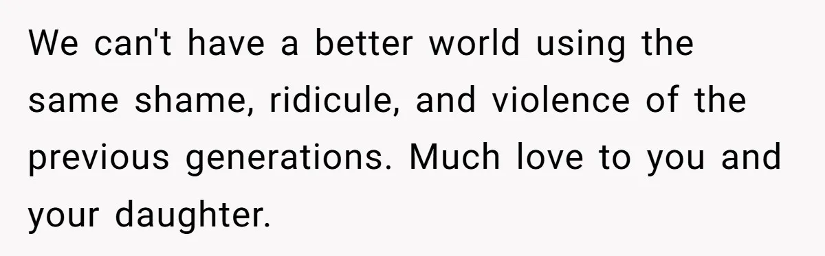 Dad Kicks Parents Out After They Mock His Daughter’s Piano Performance We can't have a better world using the same shame, ridicule, and violence of the previous generations. Much love to you and your daughter.