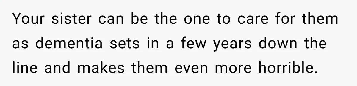 Dad Kicks Parents Out After They Mock His Daughter’s Piano Performance Your sister can be the one to care for them as dementia sets in a few years down the line and makes them even more horrible.