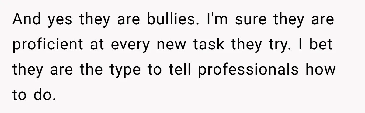 Dad Kicks Parents Out After They Mock His Daughter’s Piano Performance And yes they are bullies. I'm sure they are proficient at every new task they try. I bet they are the type to tell professionals how to do.