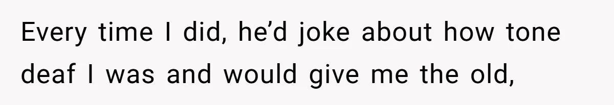 Dad Kicks Parents Out After They Mock His Daughter’s Piano Performance Every time I did, he’d joke about how tone deaf I was and would give me the old,