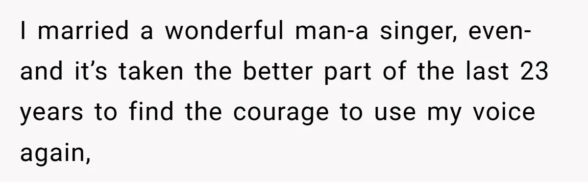 Dad Kicks Parents Out After They Mock His Daughter’s Piano Performance I married a wonderful man-a singer, even-and it’s taken the better part of the last 23 years to find the courage to use my voice again,