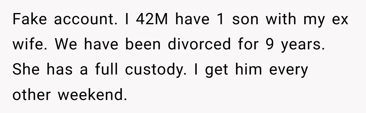 Divorced Dad Who Hates Sports Demands Son Quit Teams To Free Up Their Rare Weekends Together Fake account. I 42M have 1 son with my ex wife. We have been divorced for 9 years. She has a full custody. I get him every other weekend.