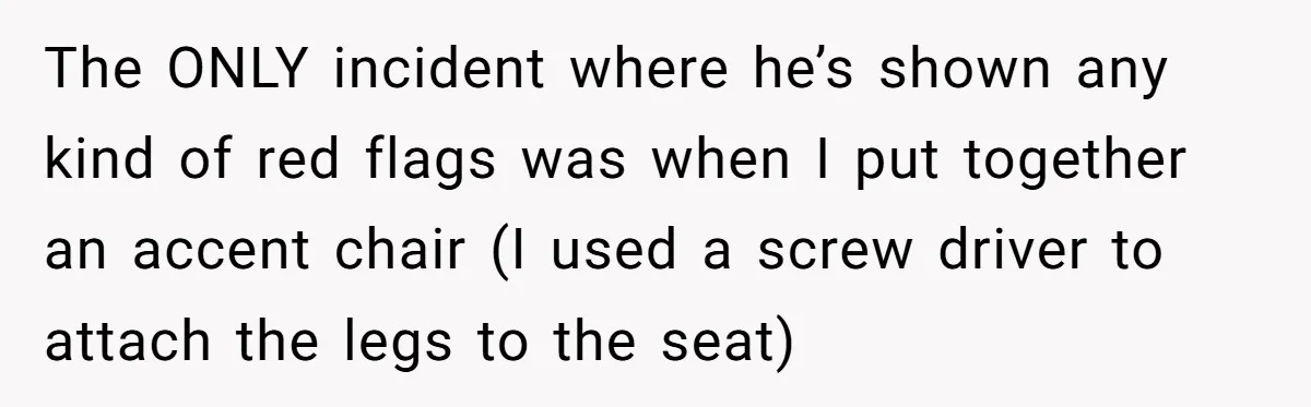 Husband Says Wife’s Miscarriage ‘Ruined His Birthday’ - She Finally Calls Him a Disgrace The ONLY incident where he’s shown any kind of red flags was when I put together an accent chair (I used a screw driver to attach the legs to the...