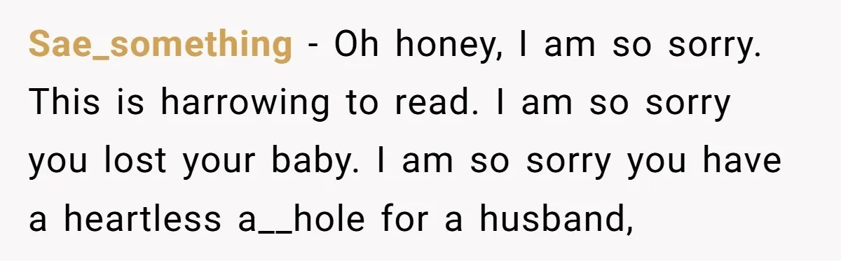 Husband Says Wife’s Miscarriage ‘Ruined His Birthday’ - She Finally Calls Him a Disgrace Sae_something − Oh honey, I am so sorry. This is harrowing to read. I am so sorry you lost your baby. I am so sorry you have a heartless a__hole...