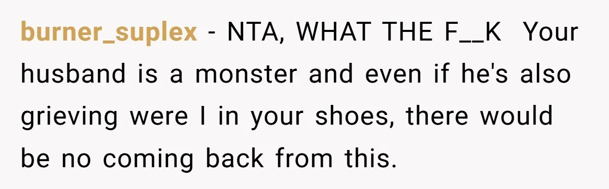 Husband Says Wife’s Miscarriage ‘Ruined His Birthday’ - She Finally Calls Him a Disgrace burner_suplex − NTA, WHAT THE F__K Your husband is a monster and even if he's also grieving were I in your shoes, there would be no coming back from this.