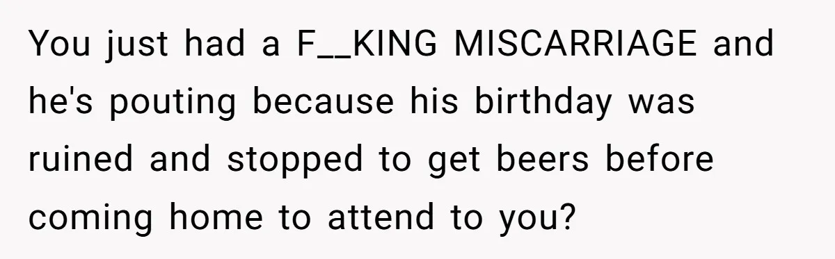 Husband Says Wife’s Miscarriage ‘Ruined His Birthday’ - She Finally Calls Him a Disgrace You just had a F__KING MISCARRIAGE and he's pouting because his birthday was ruined and stopped to get beers before coming home to attend to you?