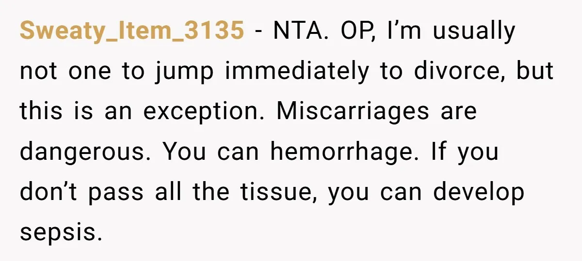 Husband Says Wife’s Miscarriage ‘Ruined His Birthday’ - She Finally Calls Him a Disgrace Sweaty_Item_3135 − NTA. OP, I’m usually not one to jump immediately to divorce, but this is an exception. Miscarriages are dangerous. You can hemorrhage. If you don’t pass all the...
