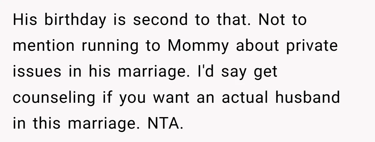 Husband Says Wife’s Miscarriage ‘Ruined His Birthday’ - She Finally Calls Him a Disgrace His birthday is second to that. Not to mention running to Mommy about private issues in his marriage. I'd say get counseling if you want an actual husband in this...