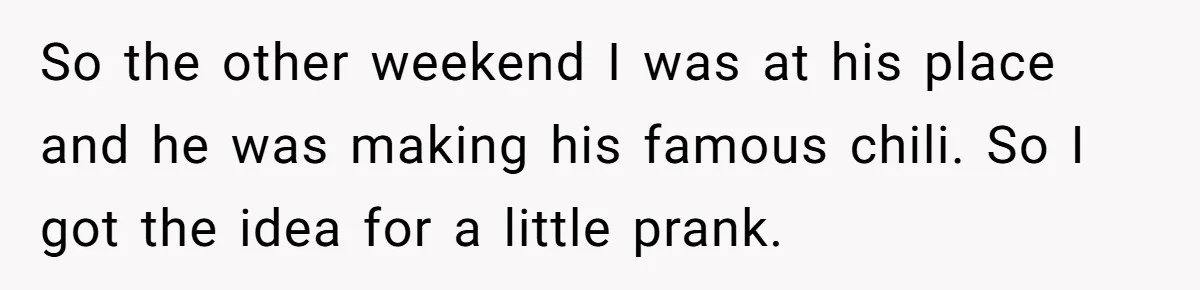 Man Pranks Cousin By Calling Beans In Chili “Woke,” Cousin Melts Down And Dumps The Pot So the other weekend I was at his place and he was making his famous chili. So I got the idea for a little prank.