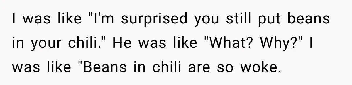 Man Pranks Cousin By Calling Beans In Chili “Woke,” Cousin Melts Down And Dumps The Pot I was like "I'm surprised you still put beans in your chili." He was like "What? Why?" I was like "Beans in chili are so woke.