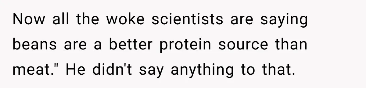 Man Pranks Cousin By Calling Beans In Chili “Woke,” Cousin Melts Down And Dumps The Pot Now all the woke scientists are saying beans are a better protein source than meat." He didn't say anything to that.