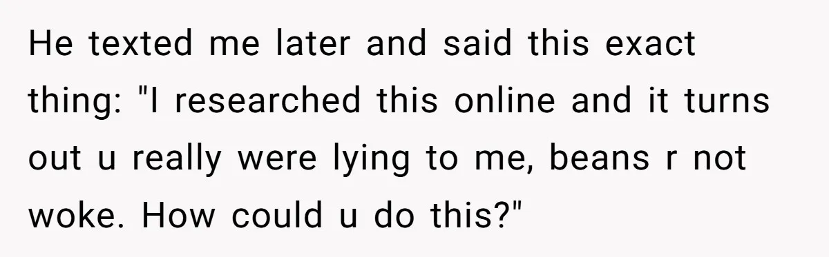 Man Pranks Cousin By Calling Beans In Chili “Woke,” Cousin Melts Down And Dumps The Pot He texted me later and said this exact thing: "I researched this online and it turns out u really were lying to me, beans r not woke. How could u...