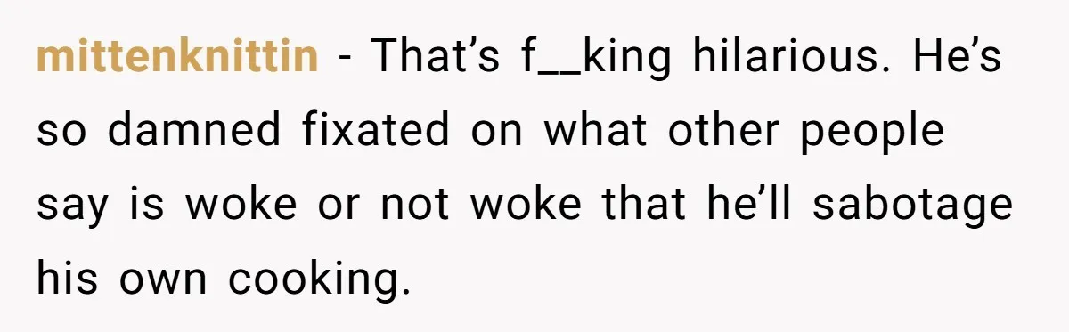 Man Pranks Cousin By Calling Beans In Chili “Woke,” Cousin Melts Down And Dumps The Pot mittenknittin − That’s f__king hilarious. He’s so damned fixated on what other people say is woke or not woke that he’ll sabotage his own cooking.