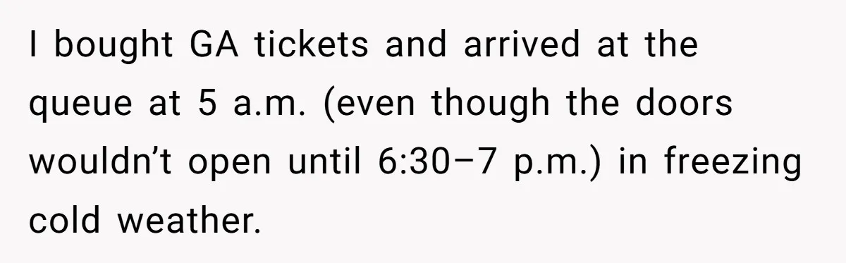 Fan Waits 13 Hours for Front Row - Tall Stranger Claims ‘Disability’ to Steal Her Spot I bought GA tickets and arrived at the queue at 5 a.m. (even though the doors wouldn’t open until 6:30–7 p.m.) in freezing cold weather.