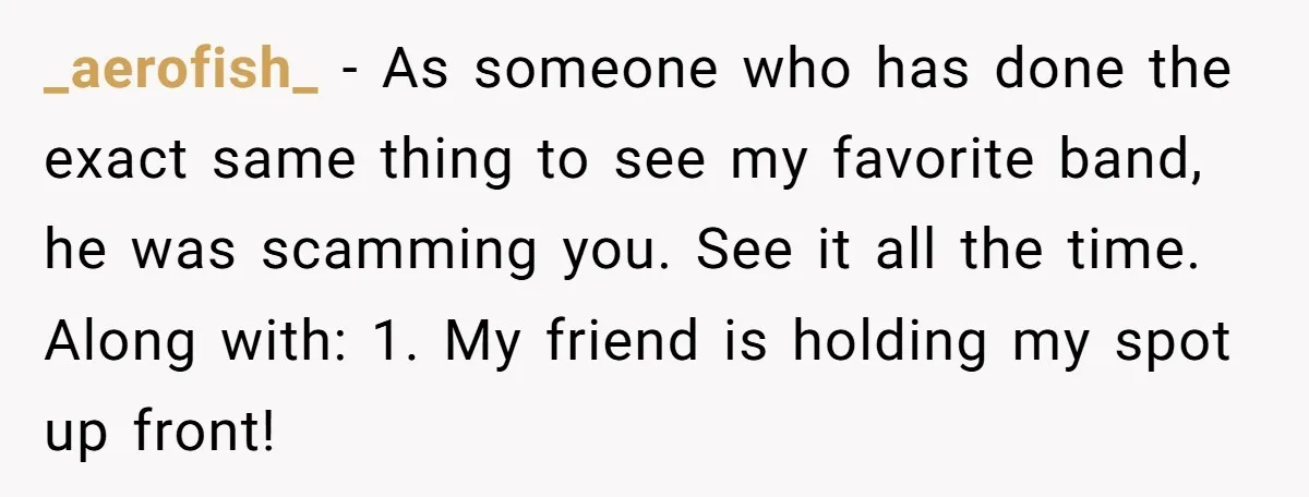 Fan Waits 13 Hours for Front Row - Tall Stranger Claims ‘Disability’ to Steal Her Spot _aerofish_ − As someone who has done the exact same thing to see my favorite band, he was scamming you. See it all the time. Along with: 1. My friend...
