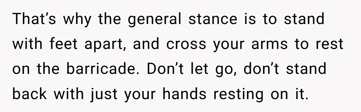 Fan Waits 13 Hours for Front Row - Tall Stranger Claims ‘Disability’ to Steal Her Spot That’s why the general stance is to stand with feet apart, and cross your arms to rest on the barricade. Don’t let go, don’t stand back with just your hands...