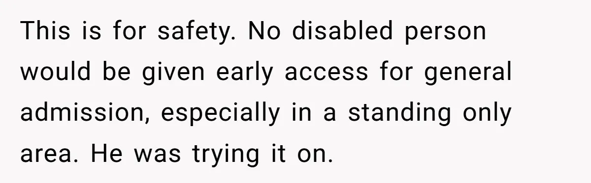 Fan Waits 13 Hours for Front Row - Tall Stranger Claims ‘Disability’ to Steal Her Spot This is for safety. No disabled person would be given early access for general admission, especially in a standing only area. He was trying it on.
