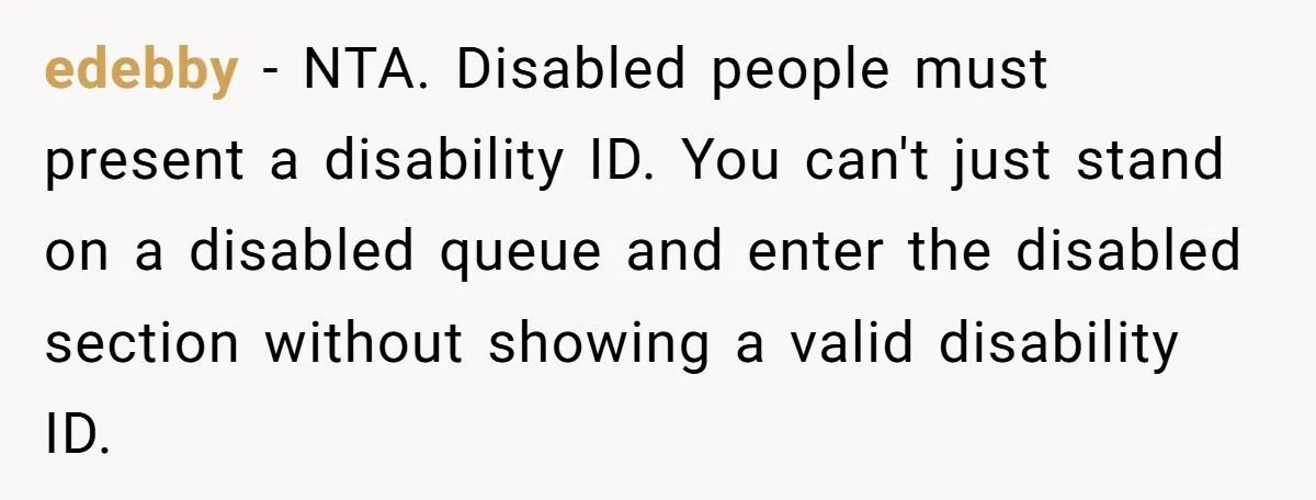 Fan Waits 13 Hours for Front Row - Tall Stranger Claims ‘Disability’ to Steal Her Spot edebby − NTA. Disabled people must present a disability ID. You can't just stand on a disabled queue and enter the disabled section without showing a valid disability ID.