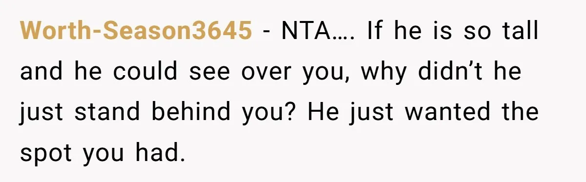 Fan Waits 13 Hours for Front Row - Tall Stranger Claims ‘Disability’ to Steal Her Spot Worth-Season3645 − NTA…. If he is so tall and he could see over you, why didn’t he just stand behind you? He just wanted the spot you had.