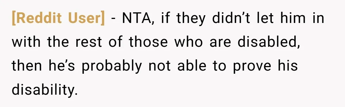 [Reddit User] − NTA, if they didn’t let him in with the rest of those who are disabled, then he’s probably not able to prove his disability.