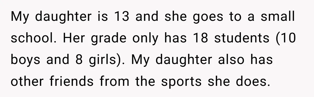 My daughter is 13 and she goes to a small school. Her grade only has 18 students (10 boys and 8 girls). My daughter also has other friends from the...