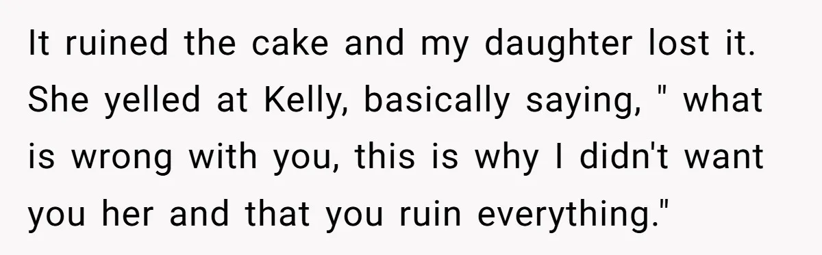 It ruined the cake and my daughter lost it. She yelled at Kelly, basically saying, " what is wrong with you, this is why I didn't want you her and...