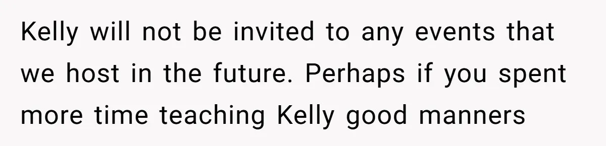 Kelly will not be invited to any events that we host in the future. Perhaps if you spent more time teaching Kelly good manners