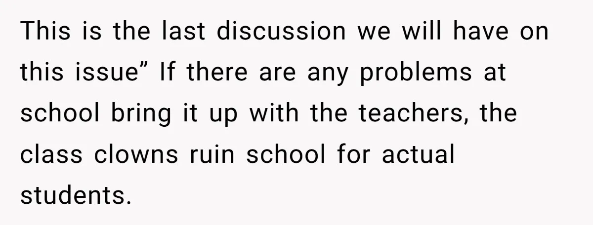 This is the last discussion we will have on this issue” If there are any problems at school bring it up with the teachers, the class clowns ruin school for...