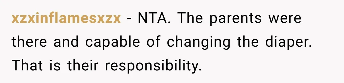 Man Refuses to Change Relative’s Baby’s Diaper - Entire Family Acts Like He Committed a Crime xzxinflamesxzx − NTA. The parents were there and capable of changing the diaper. That is their responsibility.