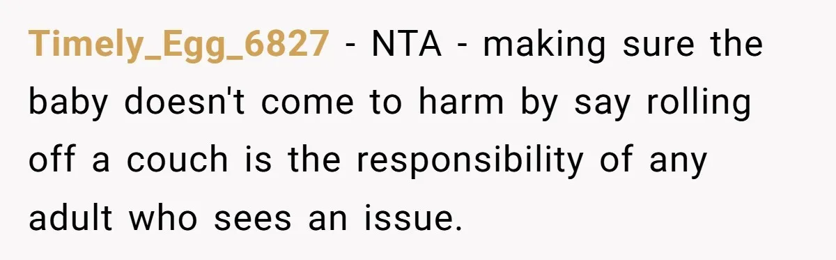 Man Refuses to Change Relative’s Baby’s Diaper - Entire Family Acts Like He Committed a Crime Timely_Egg_6827 − NTA - making sure the baby doesn't come to harm by say rolling off a couch is the responsibility of any adult who sees an issue.